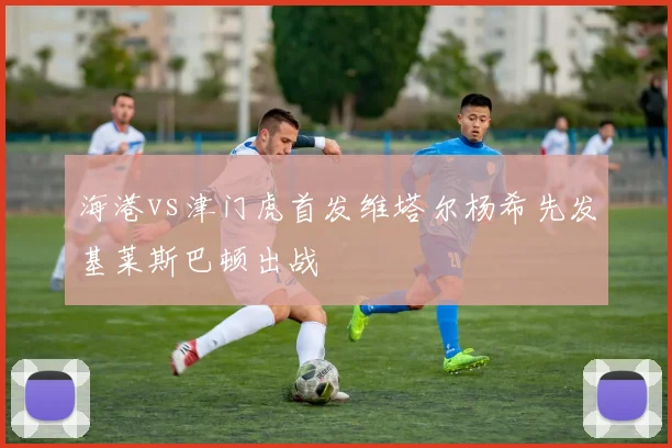 海港vs津门虎首发维塔尔杨希先发基莱斯巴顿出战